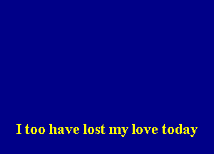 I too have lost my love today