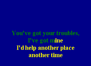 You've got your troubles,
I've got mine
I'd help another place
another time