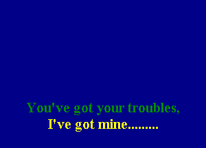 You've got your troubles,
I've got mine.... .....