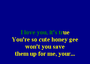 I love you, it's true
You're so cute honey gee
won't you save
them up for me, your...