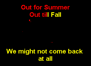 Out for Summer
Out till Fall

We might not come back
at all