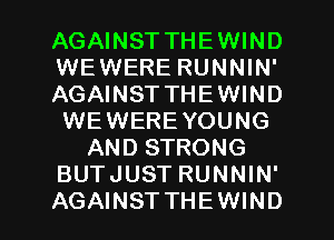 AGAINST THEWIND
WEWERE RUNNIN'
AGAINST THEWIND
WEWERE YOUNG
AND STRONG
BUTJUST RUNNIN'
AGAINST THEWIND