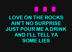 LOVE ON THE ROC KS
AIN'T N0 SURPRISE
JUST POUR ME A DRINK
AND I'LL TELL YA
SOME LIES