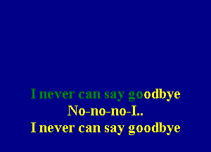 I never can say goodbye
N o-no-no-I..
I never can say goodbye