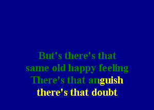 But's there's that
same old happy feeling
There's that anguish

there's that doubt I