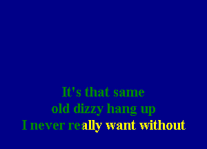 It's that same

old dizzy hang up
I never really want without