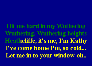 Hit me hard in my Wuthering
Wuthering, Wuthering heights
Heathcliffe, it's me, I'm Kathy
I've come home I'm, so cold...
Let me in to your Window-oh..