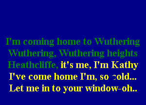I'm coming home to Wuthering
Wuthering, Wuthering heights
Heathcliffe, it's me, I'm Kathy
I've come home I'm, so cold...
Let me in to your Window-oh..