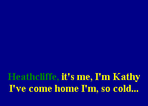 Heathcliffe, it's me, I'm Kathy
I've come home I'm, so cold...