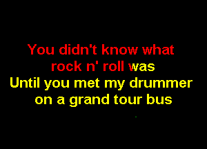 You didn't know what
rock n' roll was

Until you met my drummer
on a grand tour bus