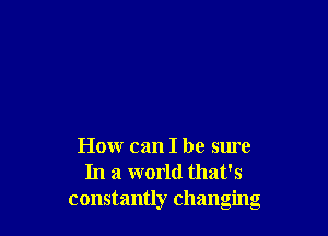 How can I be sure
In a world that's
constantly changing
