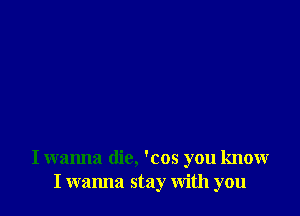 I wanna die, 'cos you know
I wanna stay With you