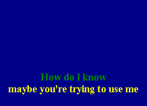 How do I know
maybe you're tlying to use me