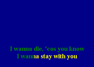 I wanna die, 'cos you know
I wanna stay With you