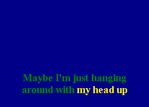 Maybe I'm just hanging
around with my head up