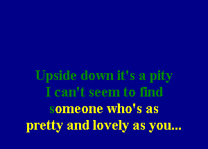 Upside down it's a pity
I can't seem to fmd
someone Who's as
pretty and lovely as you...