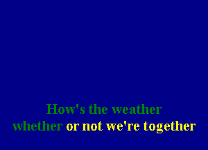 How's the weather
whether or not we're together