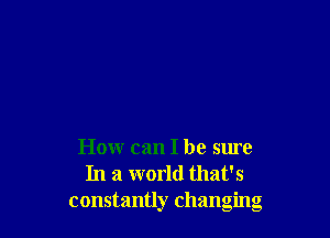 How can I be sure
In a world that's
constantly changing