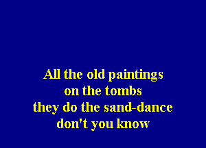 All the old paintings
on the tombs
they do the sand-dance
don't you know