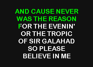 AND CAUSE NEVER
WAS THE REASON
FOR THE EVENIN'

OR THETROPIC
OF SIR GALAHAD
SO PLEASE

BELIEVE IN ME I