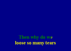 Then why do we
loose so many tears