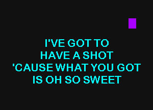 I'VE GOT TO

HAVE A SHOT
'CAUSEWHAT YOU GOT
IS OH 80 SWEET