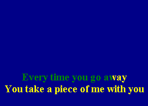 Every time you go away
You take a piece of me with you