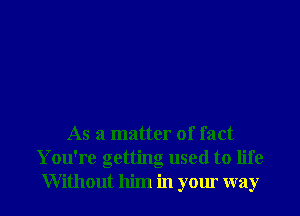 As a matter of fact
You're getting used to life
Without him in your way