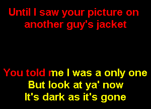Until I saw your picture on
another guy's jacket

You told me I was a only one
But look at ya'- now
It's dark as it's gone