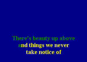 There's beauty up above
and things we never
take notice of