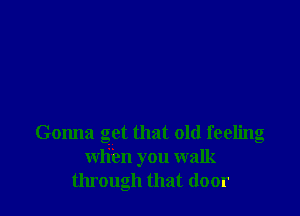 Gonna get that old feeling
wli'en you walk
through that door