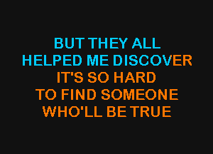 BUT THEY ALL
HELPED ME DISCOVER
IT'S SO HARD
TO FIND SOMEONE
WHO'LL BETRUE