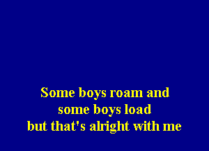 Some boys roam and
some boys load
but that's alright with me