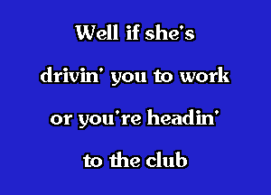 Well if she's

drivin' you to work

or you're headin'

to the club