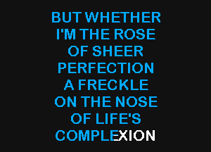 BUT WHETHER
I'M THE ROSE
OF SHEER
PERFECTION

A FRECKLE
ON THE NOSE
OF LIFE'S
COMPLEXION