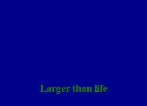 Larger than life