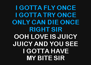 lGOTI'A FLY ONCE
lGOTI'A TRY ONCE
ONLY CAN DIE ONCE
RIGHT SIR
OOH LOVE ISJUICY
JUICY AND YOU SEE

I GO'ITA HAVE
MY BITE SIR l