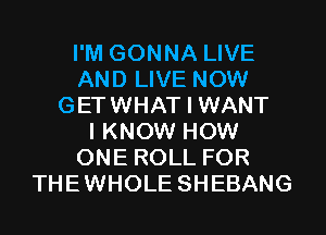 I'M GONNA LIVE
AND LIVE NOW
GETWHAT I WANT
I KNOW HOW
ONE ROLL FOR
THEWHOLE SHEBANG