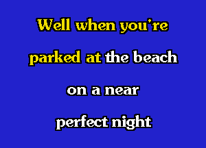 Well when you're

parked at the beach

on a near

perfect night
