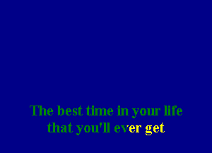 The best time in your life
that you'll ever get