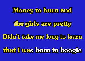 Money to burn and
the girls are pretty

Didn't take me long to learn

that I was born to boogie