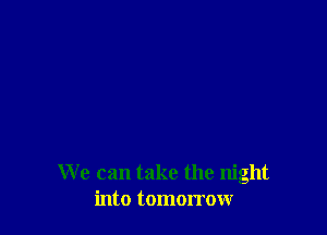 We can take the night
into tomorrow