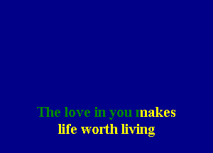 The love in you makes
life worth living