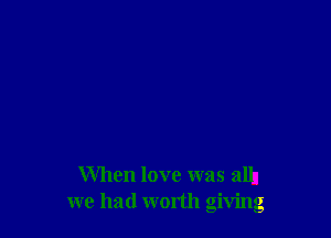When love was alh
we had worth giving