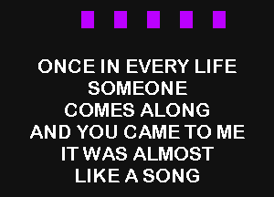 ONCE IN EVERY LIFE
SOMEONE
COMES ALONG
AND YOU CAME TO ME

IT WAS ALMOST
LIKE A SONG l