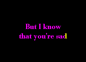 But I know

that you're sad