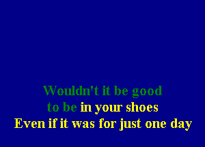 Wouldn't it be good
to be in your shoes
Even if it was for just one day