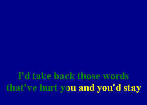 I'd take back those words
that've hurt you and you'd stay