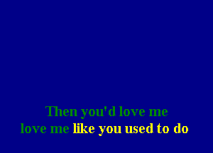 Then you'd love me
love me like you used to (lo