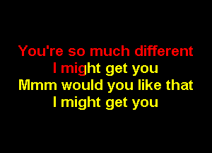 You're so much different
I might get you

Mmm would you like that
I might get you